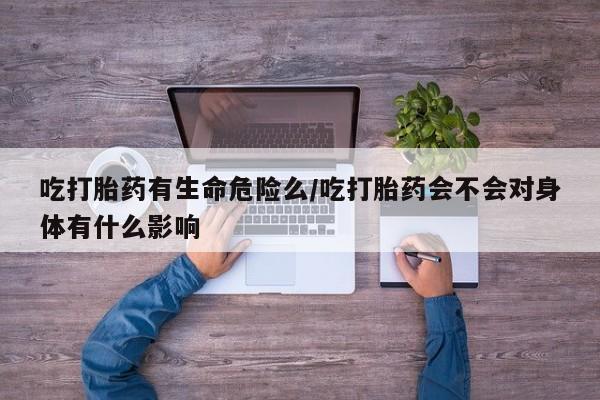 米非司酮打胎药官网吃打胎药有生命危险么/吃打胎药会不会对身体有什么影响