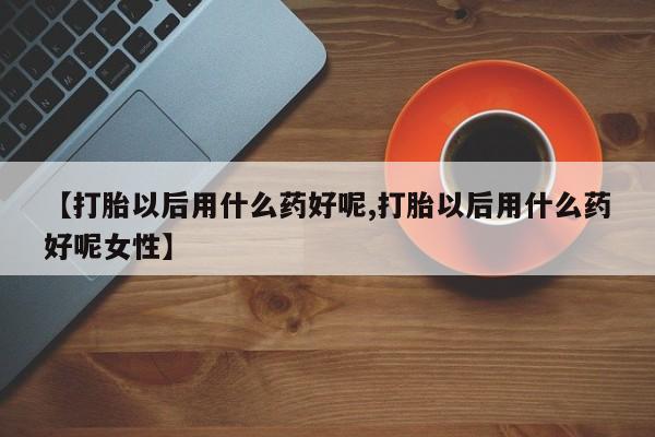 米非司酮打胎药官网【打胎以后用什么药好呢,打胎以后用什么药好呢女性】