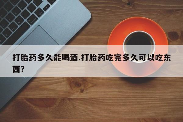 米非司酮打胎药官网打胎药多久能喝酒.打胎药吃完多久可以吃东西？
