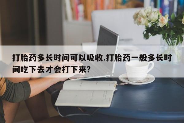 米非司酮打胎药官网打胎药多长时间可以吸收.打胎药一般多长时间吃下去才会打下来？