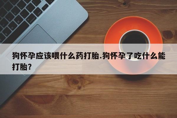 米非司酮打胎药官网狗怀孕应该喂什么药打胎.狗怀孕了吃什么能打胎？