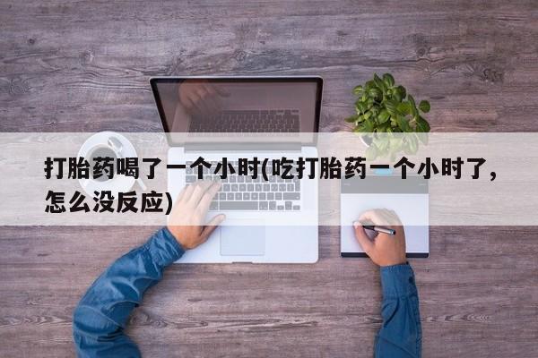 米非司酮打胎药官网打胎药喝了一个小时(吃打胎药一个小时了,怎么没反应)