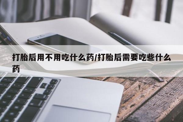 米非司酮打胎药官网打胎后用不用吃什么药/打胎后需要吃些什么药