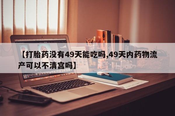 米非司酮打胎药官网【打胎药没有49天能吃吗,49天内药物流产可以不清宫吗】