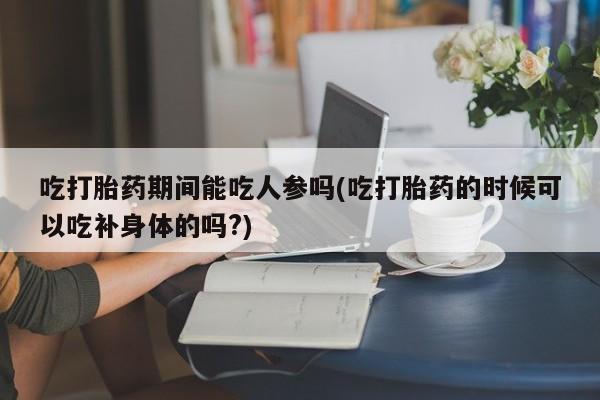 米非司酮打胎药官网吃打胎药期间能吃人参吗(吃打胎药的时候可以吃补身体的吗?)