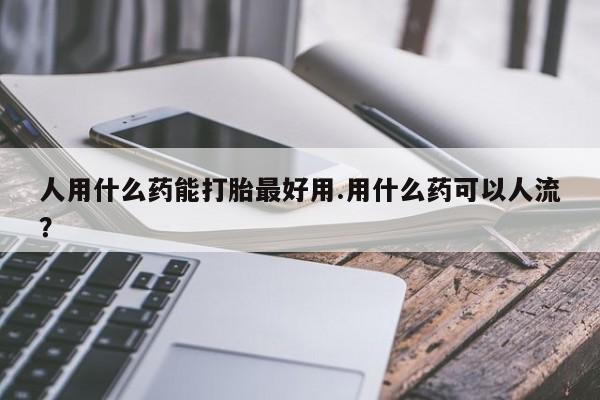 米非司酮打胎药官网人用什么药能打胎最好用.用什么药可以人流？