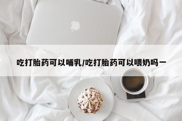 米非司酮打胎药官网吃打胎药可以哺乳/吃打胎药可以喂奶吗一