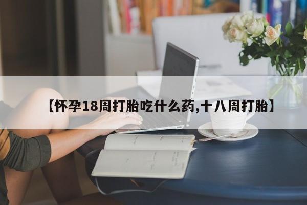米非司酮打胎药官网【怀孕18周打胎吃什么药,十八周打胎】