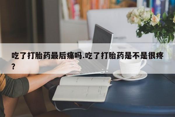 米非司酮打胎药官网吃了打胎药最后痛吗.吃了打胎药是不是很疼？