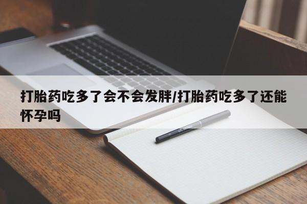 米非司酮打胎药官网打胎药吃多了会不会发胖/打胎药吃多了还能怀孕吗